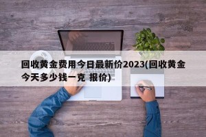 回收黄金费用今日最新价2023(回收黄金今天多少钱一克 报价)