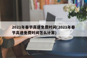 2021年春节高速免费时间(2021年春节高速免费时间怎么计算)