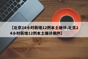 【北京24小时新增12例本土确诊,北京24小时新增12例本土确诊病例】