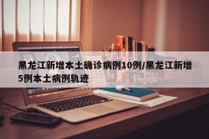 黑龙江新增本土确诊病例10例/黑龙江新增5例本土病例轨迹