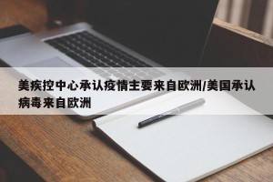 美疾控中心承认疫情主要来自欧洲/美国承认病毒来自欧洲