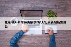 北京今天新增肺炎病例/今天北京新增新型肺炎