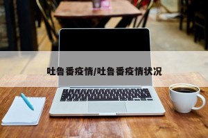 吐鲁番疫情/吐鲁番疫情状况