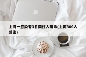 上海一感染者3名同住人确诊(上海300人感染)