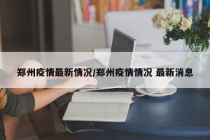 郑州疫情最新情况/郑州疫情情况 最新消息