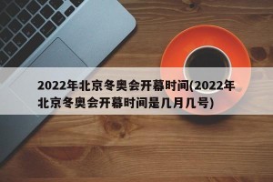 2022年北京冬奥会开幕时间(2022年北京冬奥会开幕时间是几月几号)