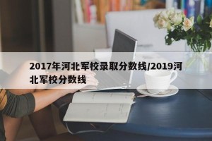 2017年河北军校录取分数线/2019河北军校分数线