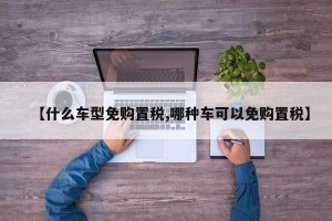【什么车型免购置税,哪种车可以免购置税】