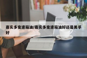 嘉实多变速箱油/嘉实多变速箱油好还是美孚好