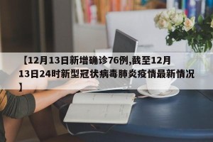 【12月13日新增确诊76例,截至12月13日24时新型冠状病毒肺炎疫情最新情况】