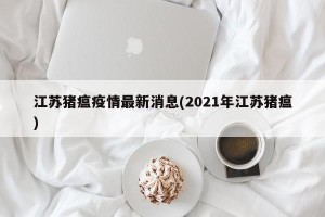 江苏猪瘟疫情最新消息(2021年江苏猪瘟)