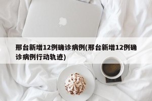 邢台新增12例确诊病例(邢台新增12例确诊病例行动轨迹)