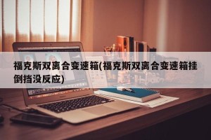 福克斯双离合变速箱(福克斯双离合变速箱挂倒挡没反应)