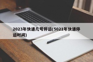2023年快递几号停运(5021年快递停运时间)