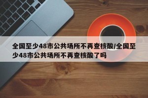 全国至少48市公共场所不再查核酸/全国至少48市公共场所不再查核酸了吗