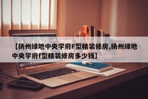 【扬州绿地中央学府F型精装修房,扬州绿地中央学府f型精装修房多少钱】