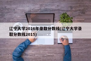 辽宁大学2016年录取分数线(辽宁大学录取分数线2015)