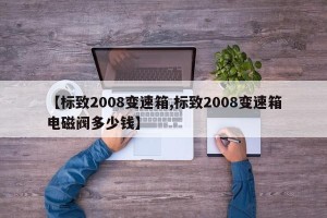 【标致2008变速箱,标致2008变速箱电磁阀多少钱】