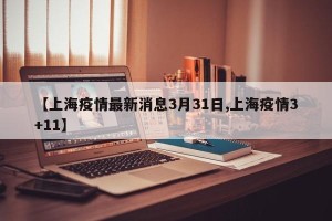 【上海疫情最新消息3月31日,上海疫情3+11】