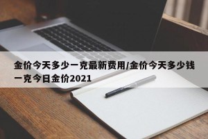 金价今天多少一克最新费用/金价今天多少钱一克今日金价2021