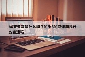 h6变速箱是什么牌子的/h6的变速箱是什么变速箱