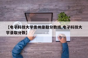 【电子科技大学贵州录取分数线,电孑科技大学录取分数】