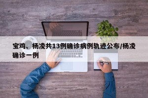 宝鸡、杨凌共13例确诊病例轨迹公布/杨凌确诊一例