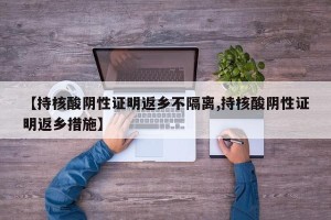 【持核酸阴性证明返乡不隔离,持核酸阴性证明返乡措施】