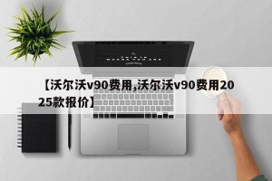 【沃尔沃v90费用,沃尔沃v90费用2025款报价】