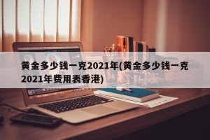 黄金多少钱一克2021年(黄金多少钱一克2021年费用表香港)