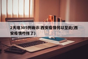 2天增305例确诊:西安疫情何以至此(西安疫情咋样了)