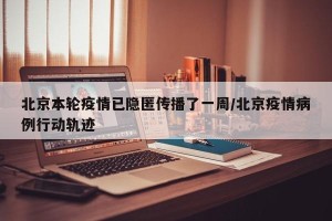 北京本轮疫情已隐匿传播了一周/北京疫情病例行动轨迹
