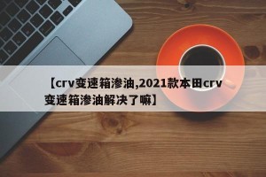 【crv变速箱渗油,2021款本田crv变速箱渗油解决了嘛】