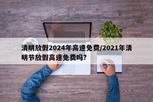 清明放假2024年高速免费/2021年清明节放假高速免费吗?