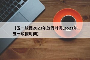 【五一放假2023年放假时间,2o21年五一放假时间】