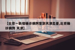 【北京一新增确诊病例曾到天津出差,北京确诊病例 天津】