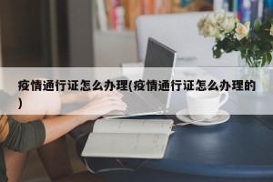 疫情通行证怎么办理(疫情通行证怎么办理的)