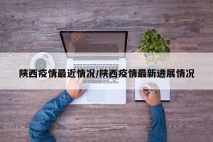 陕西疫情最近情况/陕西疫情最新进展情况