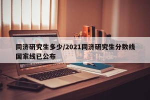 同济研究生多少/2021同济研究生分数线国家线已公布