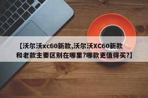 【沃尔沃xc60新款,沃尔沃XC60新款和老款主要区别在哪里?哪款更值得买?】