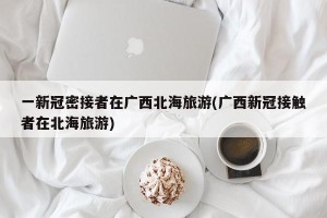 一新冠密接者在广西北海旅游(广西新冠接触者在北海旅游)
