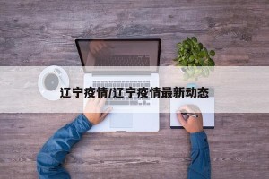 辽宁疫情/辽宁疫情最新动态