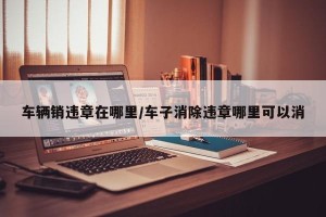 车辆销违章在哪里/车子消除违章哪里可以消