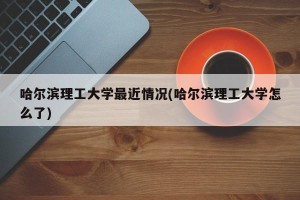 哈尔滨理工大学最近情况(哈尔滨理工大学怎么了)