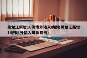 黑龙江新增16例境外输入病例(黑龙江新增14例境外输入确诊病例)