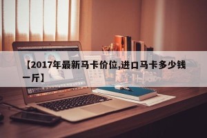 【2017年最新马卡价位,进口马卡多少钱一斤】