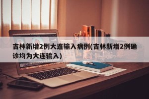 吉林新增2例大连输入病例(吉林新增2例确诊均为大连输入)