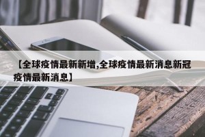 【全球疫情最新新增,全球疫情最新消息新冠疫情最新消息】