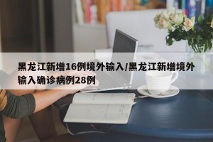 黑龙江新增16例境外输入/黑龙江新增境外输入确诊病例28例