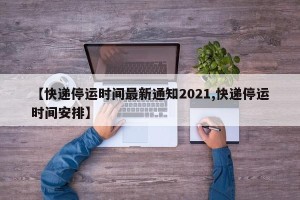 【快递停运时间最新通知2021,快递停运时间安排】